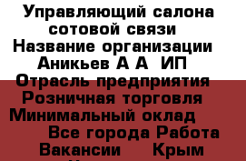 Управляющий салона сотовой связи › Название организации ­ Аникьев А.А, ИП › Отрасль предприятия ­ Розничная торговля › Минимальный оклад ­ 35 000 - Все города Работа » Вакансии   . Крым,Чистенькая